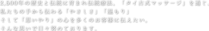 2,500年の歴史と伝統に育まれ伝統療法、「タイ古式マッサージ」を通じ、私たちの手から伝わる「やさしさ」「温もり」そして「思いやり」の心を多くのお客様に伝えたい。そんな思いで日々努めております。